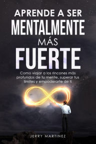 Title: Aprende a ser mentalmente más fuerte Como viajar a los rincones más profundos de tu mente, superar tus límites y empoderarte de ti, Author: Jerry Martinez