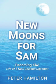 Title: New Moons For Sam: Becoming Kiwi - Life of a New Zealand Diplomat, Author: Peter Hamilton