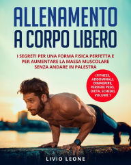 Title: Allenamento a corpo libero: I segreti per una forma fisica perfetta e per aumentare la massa muscolare senza andare in palestra. (Fitness, addominali, dimagrire, perdere peso, dieta, schede) Volume 1, Author: Livio Leone