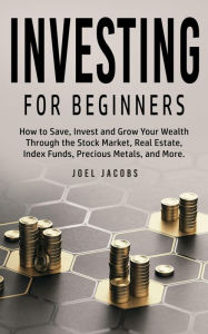 Title: Investing For Beginners: How to Save, Invest and Grow Your Wealth Through the Stock Market, Real Estate, Index Funds, Precious Metals, and More, Author: Joel Jacobs