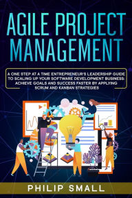 Title: Agile Project Management: A One Step At A Time Entrepreneur's Leadership Guide To Scaling Up Your Software Development Business: Achieve Goals And Success Faster By Applying Scrum and Kanban Strategy, Author: Philip Small
