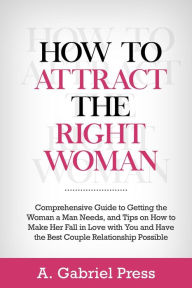 Title: How to Attract the Right Woman: Comprehensive Guide to Getting the Woman a Man Needs, and Tips on How to Make Her Fall in Love With You and Have the Best Couple Relationship Possible, Author: A. Gabriel Press