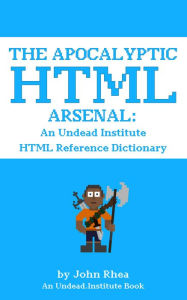 Title: The Apocalyptic HTML Arsenal: An Undead Institute HTML Reference Dictionary, Author: John Rhea