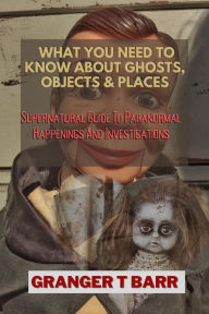 Title: What You Should Know About Ghosts, Objects And Places: Supernatural Guide To Paranormal Happenings And Investigations (Ghostly Encounters), Author: Granger T Barr