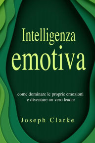 Title: Intelligenza Emotiva: 7 Strategie per padroneggiarla in maniera semplice ed efficace e per migliorare la tua vita di relazione una volta per tutte, Author: Joseph Clarke