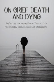 Title: On Grief, Death and Dying Exploring the Perception of Loss Within the Family, Among Adults and Adolescents, Author: Jonathan Miller