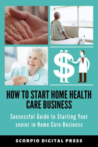 Title: How to Start Home Health Care Business Successful Guide to Starting Your senior in Home Care Business, Author: Scorpio Digital Press