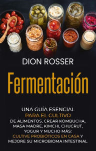 Title: Fermentación: Una guía esencial para el cultivo de alimentos, crear kombucha, masa madre, kimchi, chucrut, yogur y mucho más: cultive probióticos en casa y mejore su microbioma intestinal, Author: Dion Rosser