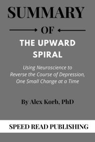 Title: Summary Of The Upward Spiral By Alex Korb Using Neuroscience to Reverse the Course of Depression, One Small Change at a Time, Author: Speed Read Publishing