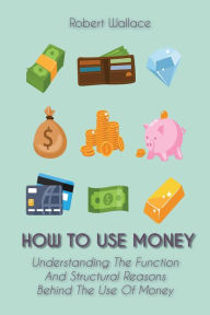 Title: How to Use Money Understanding The Function And Structural Reasons Behind The Use Of Money, Author: Robert Wallace