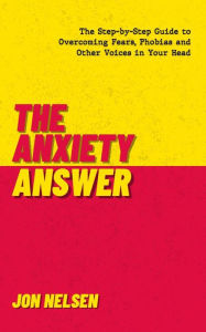 Title: The Anxiety Answer: The Step-by-Step Guide to Overcoming Fears, Phobias, and Other Voices in Your Head, Author: Jon Nelsen