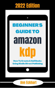 Title: Beginner's Guide To Amazon KDP 2022 Edition: How To Create & Sell Books Using Kindle Direct Publishing (2022 Home Based Business Books, #1), Author: Ann Eckhart