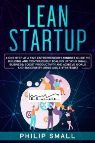 Title: Lean Startup: A One Step At A Time Entrepreneur's Mindset Guide to Building and Continuously Scaling Up Your Small Business; Boost Productivity and Achieve Goals and Success by Using Agile Strategies, Author: Philip Small