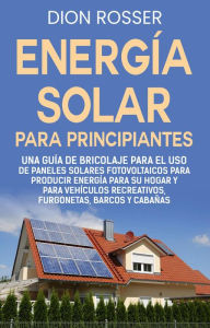 Title: Energía solar para principiantes: Una guía de bricolaje para el uso de paneles solares fotovoltaicos para producir energía para su hogar y para vehículos recreativos, furgonetas, barcos y cabañas, Author: Dion Rosser