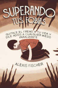 Title: Superando tus Fobias: Quitale el Freno a tu Vida y Dile Adiós a Cualquier Miedo Paralizante, Author: Alexis Fischer