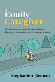 Title: The Family Caregiver: A Survival Guide to Navigating the Healthcare System, Advocating for Your Loved One, and Remembering to Breathe, Author: Stephanie A. Kennan