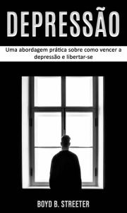 Title: Depressão: Uma abordagem prática sobre como vencer a depressão e libertar-se, Author: Boyd B. Streeter