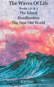 Title: The Waves of Life, Books 1,2,&3 The Island, Headhunters, & The New Old World, Author: B.D. Gray