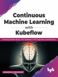 Title: Continuous Machine Learning with Kubeflow: Performing Reliable MLOps with Capabilities of TFX, Sagemaker and Kubernetes (English Edition), Author: Aniruddha Choudhury