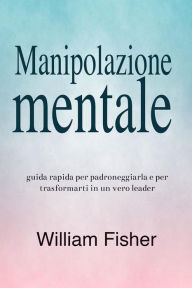 Title: Manipolazione mentale: Guida rapida per padroneggiarla e per trasformarti in un vero leader, Author: William Fisher