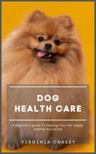 Title: Dog Health Care - A Beginner's Guide To Keeping Your Pet Happy, Healthy And Active, Author: Virginia Chasey