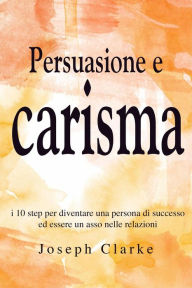 Title: Persuasione e Carisma: I 10 step per diventare una persona di successo ed essere un asso nelle relazioni, Author: Joseph Clarke