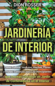 Title: Jardinería de interior: Cómo cultivar verduras, hierbas, flores y frutas: consejos para los principiantes que desean construir un jardín de contenedores en el interior, Author: Dion Rosser