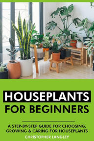 Title: Houseplants for Beginners: A Step-By-Step Guide to Choosing, Growing and Caring for Houseplants., Author: Christopher Langley