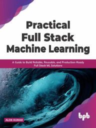 Title: Practical Full Stack Machine Learning: A Guide to Build Reliable, Reusable, and Production-Ready Full Stack ML Solutions, Author: Alok Kumar