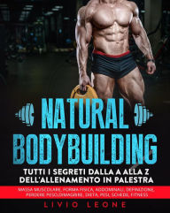 Title: Natural bodybuilding: Tutti i segreti dalla a alla z dell'allenamento in palestra (massa muscolare, forma fisica, addominali, definizione, perdere peso, dimagrire, dieta, pesi, schede, fitness), Author: Livio Leone