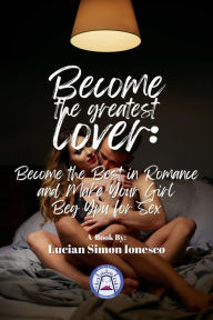Title: Become The Greatest Lover: How To Become The Best In Romance, And Make Your Girl Beg You For Sex, Author: Lucian Simon Ionesco