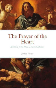 Title: The Prayer of the Heart: Returning to the Place of Deepest Intimacy, Author: Joshua Elzner