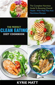 Title: The Perfect Clean Eating Diet Cookbook;The Complete Nutrition Guide To Boosting Overall Health With Meal Plan And Nutritious Recipes, Author: Kyrie Matt