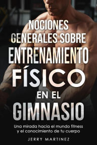 Title: NOCIONES GENERALES SOBRE ENTRENAMIENTO FÍSICO EN EL GIMNASIO Una mirada hacia el mundo fitness y el conocimiento de tu cuerpo, Author: Jerry Martinez