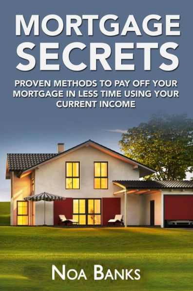 Mortgage Secrets: Proven Methods To Pay Off Your Mortgage In Less Time Using Your Current Income