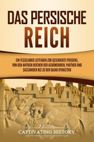 Title: Das Persische Reich: Ein fesselnder Leitfaden zur Geschichte Persiens, von den antiken Reichen der Achämeniden, Parther und Sassaniden bis zu den Qajar Dynastien, Author: Captivating History