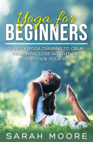 Title: Yoga For Beginners: 2 Week Yoga Training to Calm Your Mind, Lose Weight and Strengthen Your Body, Author: Sarah Moore