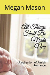 Title: All Things Shall Be Made New A Collection of Amish Romance, Author: Meghan Mason