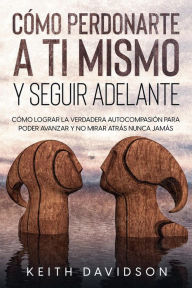 Title: Cómo Perdonarte a ti Mismo y Seguir Adelante: Cómo Lograr la Verdadera Autocompasión para Poder Avanzar y no Mirar Atrás Nunca Jamás, Author: Keith Davidson