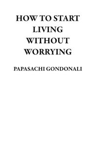 Title: How to Start Living Without Worrying, Author: PAPASACHI GONDONALI