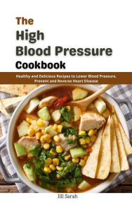 Title: The High Blood Pressure Cookbook : Healthy and Delicious Recipes to Lower Blood Pressure, Prevent and Reverse Heart Disease, Author: Jill Sarah