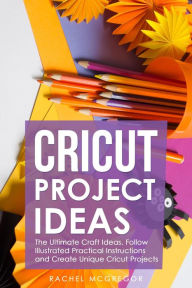 Title: Cricut Project Ideas: The Ultimate Craft Ideas. Follow Illustrated Practical Instructions and Create Unique Cricut Projects., Author: Rachel McGregor