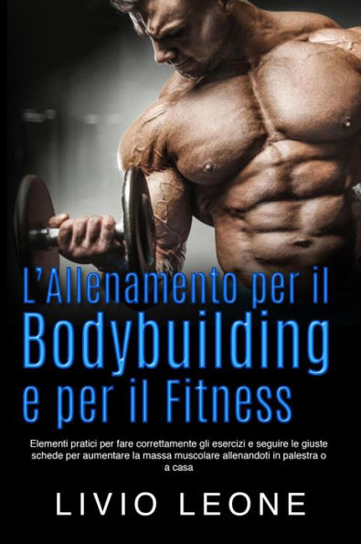 L'allenamento per il bodybuilding e per il fitness: Elementi pratici per fare correttamente gli esercizi e seguire le giuste schede per aumentare la massa muscolare allenandoti in palestra o a casa