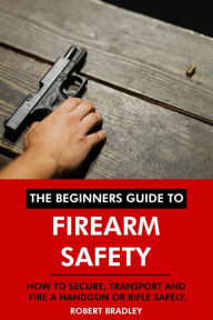 Title: The Beginners Guide to Firearm Safety: How to Secure, Transport and Fire a Handgun or Rifle Safely., Author: Robert Bradley