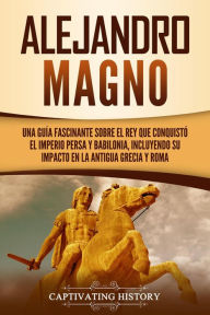 Title: Alejandro Magno: Una guía fascinante sobre el rey que conquistó el Imperio persa y Babilonia, incluyendo su impacto en la antigua Grecia y Roma, Author: Captivating History