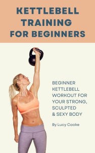 Title: Kettlebell Training For Beginners - Beginner Kettlebell Workout For Strong, Sculpted And Sexy Body, Author: Lucy Cooke