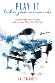 Title: Play It Like You Mean It! Supercharge Your Playing and Let Your Piano Work for You, Author: Emile Pandolfi