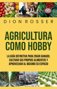Title: Agricultura como hobby: La guía definitiva para criar ganado, cultivar sus propios alimentos y aprovechar al máximo su espacio, Author: Dion Rosser
