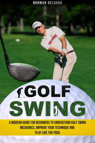 Title: Golf Swing: A Modern Guide for Beginners to Understand Golf Swing Mechanics, Improve Your Technique and Play Like the Pros, Author: Norman Delgado