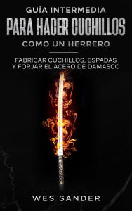 Title: Guía intermedia para hacer cuchillos (Bladesmithing) como un herrero: Fabricar cuchillos, espadas y forjar el acero de damasco, Author: Wes Sander